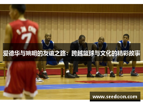 爱德华与姚明的友谊之路：跨越篮球与文化的精彩故事