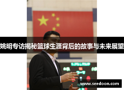 姚明专访揭秘篮球生涯背后的故事与未来展望