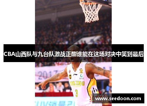CBA山西队与九台队激战正酣谁能在这场对决中笑到最后